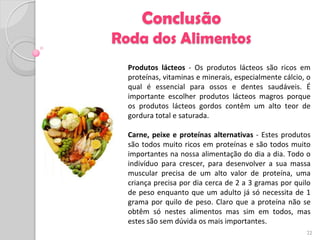 Conclusão
Roda dos Alimentos
  Produtos lácteos - Os produtos lácteos são ricos em
  proteínas, vitaminas e minerais, especialmente cálcio, o
  qual é essencial para ossos e dentes saudáveis. É
  importante escolher produtos lácteos magros porque
  os produtos lácteos gordos contêm um alto teor de
  gordura total e saturada.

  Carne, peixe e proteínas alternativas - Estes produtos
  são todos muito ricos em proteínas e são todos muito
  importantes na nossa alimentação do dia a dia. Todo o
  indivíduo para crescer, para desenvolver a sua massa
  muscular precisa de um alto valor de proteína, uma
  criança precisa por dia cerca de 2 a 3 gramas por quilo
  de peso enquanto que um adulto já só necessita de 1
  grama por quilo de peso. Claro que a proteína não se
  obtêm só nestes alimentos mas sim em todos, mas
  estes são sem dúvida os mais importantes.
                                                        22
 