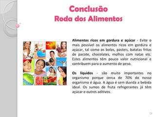Conclusão
Roda dos Alimentos

    Alimentos ricos em gordura e açúcar - Evite o
    mais possível os alimentos ricos em gordura e
    açúcar, tal como os bolos, pasteis, batatas fritas
    de pacote, chocolates, molhos com natas etc.
    Estes alimentos têm pouco valor nutricional e
    contribuem para o aumento de peso.

    Os líquidos - são muito importantes no
    organismo porque cerca de 70% do nosso
    organismo é água. A água é sem duvida a bebida
    ideal. Os sumos de fruta refrigerantes já têm
    açúcar e outros aditivos.




                                                    23
 