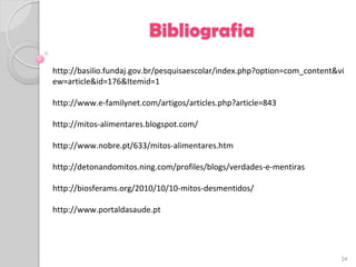 Bibliografia
http://basilio.fundaj.gov.br/pesquisaescolar/index.php?option=com_content&vi
ew=article&id=176&Itemid=1

http://www.e-familynet.com/artigos/articles.php?article=843

http://mitos-alimentares.blogspot.com/

http://www.nobre.pt/633/mitos-alimentares.htm

http://detonandomitos.ning.com/profiles/blogs/verdades-e-mentiras

http://biosferams.org/2010/10/10-mitos-desmentidos/

http://www.portaldasaude.pt




                                                                           24
 