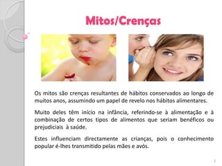 Mitos/Crenças




Os mitos são crenças resultantes de hábitos conservados ao longo de
muitos anos, assumindo um papel de revelo nos hábitos alimentares.
Muito deles têm início na infância, referindo-se à alimentação e à
combinação de certos tipos de alimentos que seriam benéficos ou
prejudiciais à saúde.
Estes influenciam directamente as crianças, pois o conhecimento
popular é-lhes transmitido pelas mães e avós.

                                                                      3
 