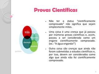 Provas Científicas
    ●   Não ter o status “cientificamente
        comprovado” não significa que sejam
        simplesmente mitos.
    ●   Uma coisa é uma crença que já passou
        por inúmeras provas cientificas e, assim,
        passou a ser considerada como um
        engano cientificamente comprovado.
        (ex.: “A água engorda!”)
    ●   Outra coisa são crenças que ainda não
        foram submetidas a estudos científicos e,
        por isso, devem ser considerados como
        algo que ainda não foi cientificamente
        comprovado.



                                                    5
 
