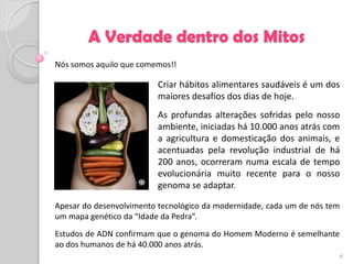 A Verdade dentro dos Mitos
Nós somos aquilo que comemos!!

                          Criar hábitos alimentares saudáveis é um dos
                          maiores desafios dos dias de hoje.
                          As profundas alterações sofridas pelo nosso
                          ambiente, iniciadas há 10.000 anos atrás com
                          a agricultura e domesticação dos animais, e
                          acentuadas pela revolução industrial de há
                          200 anos, ocorreram numa escala de tempo
                          evolucionária muito recente para o nosso
                          genoma se adaptar.

Apesar do desenvolvimento tecnológico da modernidade, cada um de nós tem
um mapa genético da “Idade da Pedra”.
Estudos de ADN confirmam que o genoma do Homem Moderno é semelhante
ao dos humanos de há 40.000 anos atrás.
                                                                           6
 