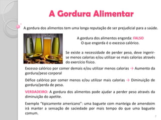 A Gordura Alimentar
A gordura dos alimentos tem uma longa reputação de ser prejudicial para a saúde.

                                A gordura dos alimentos engorda: FALSO
                                  O que engorda é o excesso calórico.

                         Se existe a necessidade de perder peso, deve ingerir-
                         se menos calorias e/ou utilizar-se mais calorias através
                         do exercício físico.
Excesso calórico por comer demais e/ou utilizar menos calorias → Aumento da
gordura/peso corporal
Défice calórico por comer menos e/ou utilizar mais calorias → Diminuição de
gordura/perda de peso.
VERDADEIRO: A gordura dos alimentos pode ajudar a perder peso através da
diminuição do apetite.
Exemplo “tipicamente americano”: uma baguete com manteiga de amendoim
irá manter a sensação de saciedade por mais tempo do que uma baguete
comum.
                                                                                    7
 