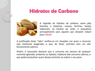 Hidratos de Carbono

                        A ingestão de hidratos de carbono, como pão,
                        biscoitos e bolachas, massas, farinhas, batata,
                        tubérculos no horário da noite, é prejudicial,
                        principalmente para aqueles que desejam reduzir
                        peso: FALSO

A justificação deste “tabu” verifica-se em situações nas quais o consumo
seja realmente exagerado, o que, de facto, contribui com um alto
fornecimento calórico.
Porém, é necessário destacar que o consumo em excesso de qualquer
nutriente (glúcidos, proteínas ou lípidos), implicará alto consumo calórico, o
que poderá prejudicar quem deseja controlar ou reduzir o seu peso.



                                                                                 9
 