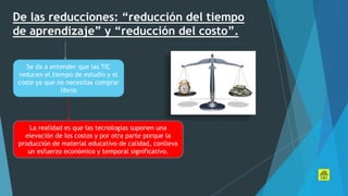 De las reducciones: “reducción del tiempo
de aprendizaje” y “reducción del costo”.
Se da a entender que las TIC
reducen el tiempo de estudio y el
coste ya que no necesitas comprar
libros
La realidad es que las tecnologías suponen una
elevación de los costos y por otra parte porque la
producción de material educativo de calidad, conlleva
un esfuerzo económico y temporal significativo.
 