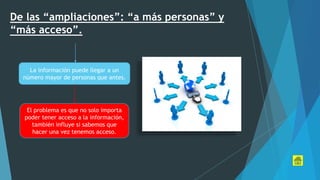 De las “ampliaciones”: “a más personas” y
“más acceso”.
La información puede llegar a un
número mayor de personas que antes.
El problema es que no solo importa
poder tener acceso a la información,
también influye si sabemos que
hacer una vez tenemos acceso.
 