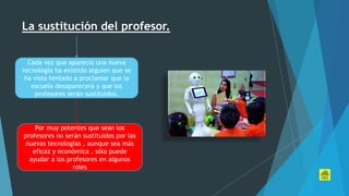La sustitución del profesor.
Cada vez que apareció una nueva
tecnología ha existido alguien que se
ha visto tentado a proclamar que la
escuela desaparecerá y que los
profesores serán sustituidos.
Por muy potentes que sean los
profesores no serán sustituidos por las
nuevas tecnologías , aunque sea más
eficaz y económica , sólo puede
ayudar a los profesores en algunos
roles
 