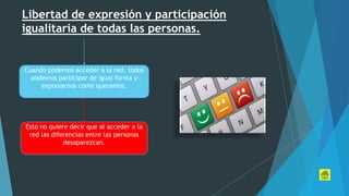 Libertad de expresión y participación
igualitaria de todas las personas.
Cuando podemos acceder a la red, todos
podemos participar de igual forma y
expresarnos como queramos.
Esto no quiere decir que al acceder a la
red las diferencias entre las personas
desaparezcan.
 