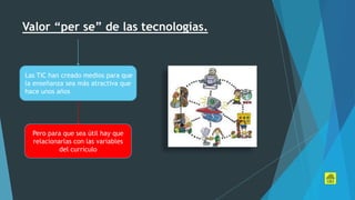 Valor “per se” de las tecnologías.
Las TIC han creado medios para que
la enseñanza sea más atractiva que
hace unos años
Pero para que sea útil hay que
relacionarlas con las variables
del currículo
 
