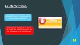 La interactividad.
Las industrias nos venden las nuevas
tecnologías como un gran abanico de
posibilidades interactivas.
Esto no es del todo cierto ya que las
TIC tienen más limitaciones de las que
nos quieren hacer ver las industrias.
 