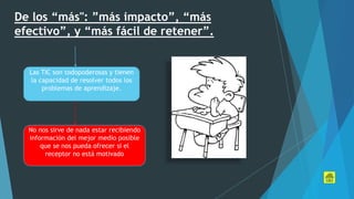 De los “más": ”más impacto”, “más
efectivo”, y “más fácil de retener”.
Las TIC son todopoderosas y tienen
la capacidad de resolver todos los
problemas de aprendizaje.
No nos sirve de nada estar recibiendo
información del mejor medio posible
que se nos pueda ofrecer si el
receptor no está motivado
 