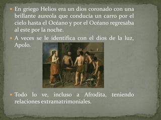  En griego Helios era un dios coronado con una

brillante aureola que conducía un carro por el
cielo hasta el Océano y por el Océano regresaba
al este por la noche.
 A veces se le identifica con el dios de la luz,
Apolo.

 Todo lo ve,

incluso a Afrodita, teniendo
relaciones extramatrimoniales.

 