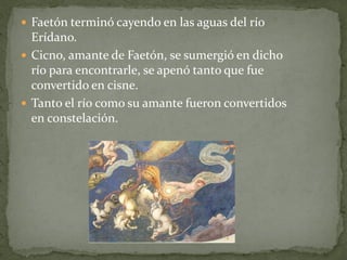  Faetón terminó cayendo en las aguas del río

Erídano.
 Cicno, amante de Faetón, se sumergió en dicho
río para encontrarle, se apenó tanto que fue
convertido en cisne.
 Tanto el río como su amante fueron convertidos
en constelación.

 