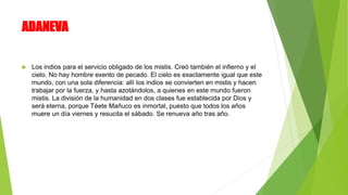 ADANEVA
 Los indios para el servicio obligado de los mistis. Creó también el infierno y el
cielo. No hay hombre exento de pecado. El cielo es exactamente igual que este
mundo, con una sola diferencia: allí los indios se convierten en mistis y hacen
trabajar por la fuerza, y hasta azotándolos, a quienes en este mundo fueron
mistis. La división de la humanidad en dos clases fue establecida por Dios y
será eterna, porque Téete Mañuco es inmortal, puesto que todos los años
muere un día viernes y resucita el sábado. Se renueva año tras año.
 