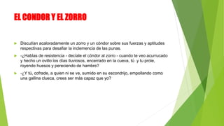 EL CONDOR Y EL ZORRO
 Discutían acaloradamente un zorro y un cóndor sobre sus fuerzas y aptitudes
respectivas para desafiar la inclemencia de las punas.
 -¿Hablas de resistencia - decíale el cóndor al zorro - cuando te veo acurrucado
y hecho un ovillo los días lluviosos, encerrado en la cueva, tú y tu prole,
royendo huesos y pereciendo de hambre?
 -¿Y tú, cofrade, a quien ni se ve, sumido en su escondrijo, empollando como
una gallina clueca, crees ser más capaz que yo?
 