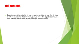 LOS MINEROS
 Dos mineros habían extraído de una mina gran cantidad de oro. Uno de ellos,
el más joven, se encontraba molesto, pues, el otro había logrado obtener, con
igual esfuerzo, casi el doble de oro que lo que él había sacado.
 