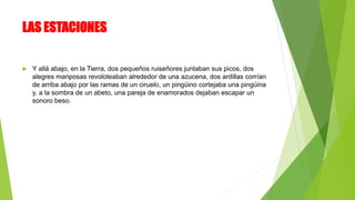 LAS ESTACIONES
 Y allá abajo, en la Tierra, dos pequeños ruiseñores juntaban sus picos, dos
alegres mariposas revoloteaban alrededor de una azucena, dos ardillas corrían
de arriba abajo por las ramas de un ciruelo, un pingüino cortejaba una pingüina
y, a la sombra de un abeto, una pareja de enamorados dejaban escapar un
sonoro beso.
 