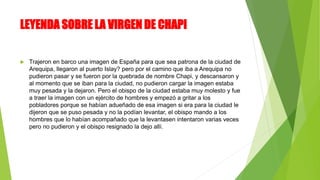 LEYENDA SOBRE LA VIRGEN DE CHAPI
 Trajeron en barco una imagen de España para que sea patrona de la ciudad de
Arequipa, llegaron al puerto Islay? pero por el camino que iba a Arequipa no
pudieron pasar y se fueron por la quebrada de nombre Chapi, y descansaron y
al momento que se iban para la ciudad, no pudieron cargar la imagen estaba
muy pesada y la dejaron. Pero el obispo de la ciudad estaba muy molesto y fue
a traer la imagen con un ejército de hombres y empezó a gritar a los
pobladores porque se habían adueñado de esa imagen si era para la ciudad le
dijeron que se puso pesada y no la podían levantar, el obispo mando a los
hombres que lo habían acompañado que la levantasen intentaron varias veces
pero no pudieron y el obispo resignado la dejo allí.
 