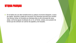 UTQHA PAUQAR
 En la ladera de una alta montaña tenía su palacio el anciano Awapanti, curaca
de vastos dominios y padre de una joven muy hermosa que tenía por nombre
Ima Súmaj. Arriba, la montaña se mostraba todo el año coronada de nieve;
abajo, corría las aguas revoltosas de un río; al frente, veíase una sucesión de
lomas que de ordinario se cubrían de papeles y de maizales.
 