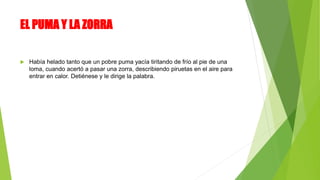 EL PUMA Y LA ZORRA
 Había helado tanto que un pobre puma yacía tiritando de frío al pie de una
loma, cuando acertó a pasar una zorra, describiendo piruetas en el aire para
entrar en calor. Detiénese y le dirige la palabra.
 