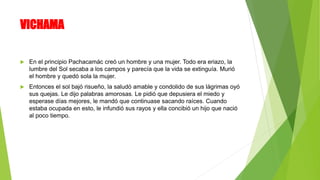 VICHAMA
 En el principio Pachacamác creó un hombre y una mujer. Todo era eriazo, la
lumbre del Sol secaba a los campos y parecía que la vida se extinguía. Murió
el hombre y quedó sola la mujer.
 Entonces el sol bajó risueño, la saludó amable y condolido de sus lágrimas oyó
sus quejas. Le dijo palabras amorosas. Le pidió que depusiera el miedo y
esperase días mejores, le mandó que continuase sacando raíces. Cuando
estaba ocupada en esto, le infundió sus rayos y ella concibió un hijo que nació
al poco tiempo.
 
