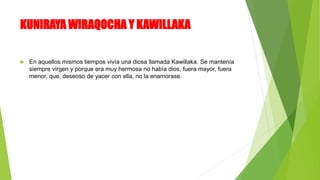 KUNIRAYA WIRAQOCHA Y KAWILLAKA
 En aquellos mismos tiempos vivía una diosa llamada Kawillaka. Se mantenía
siempre virgen y porque era muy hermosa no había dios, fuera mayor, fuera
menor, que, deseoso de yacer con ella, no la enamorase.
 
