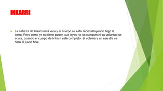INKARRI
 La cabeza de Inkarri está viva y el cuerpo se está reconstituyendo bajo la
tierra. Pero como ya no tiene poder, sus leyes no se cumplen ni su voluntad se
acata, cuando el cuerpo de Inkarri esté completo, él volverá y en ese día se
hará el juicio final.
 