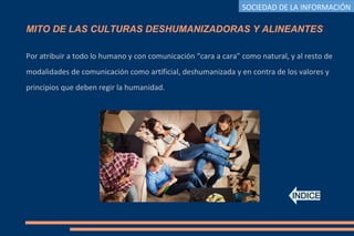 MITO DE LAS CULTURAS DESHUMANIZADORAS Y ALINEANTES
Por atribuir a todo lo humano y con comunicación “cara a cara” como natural, y al resto de
modalidades de comunicación como artificial, deshumanizada y en contra de los valores y
principios que deben regir la humanidad.
INDICE
SOCIEDAD DE LA INFORMACIÓN
 