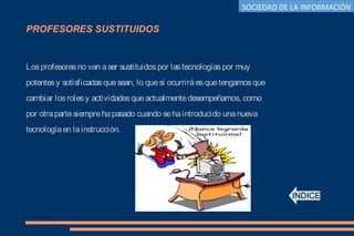PROFESORES SUSTITUIDOS
Losprofesoresno van aser sustituidospor lastecnologíaspor muy
potentesy sotisficadasquesean, lo quesí ocurriráesquetengamosque
cambiar losrolesy actividadesqueactualmentedesempeñamos, como
por otrapartesiemprehapasado cuando sehaintroducido unanueva
tecnologíaen lainstrucción.
INDICE
SOCIEDAD DE LA INFORMACIÓN
 