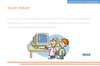 VALOR “PER-SE”
El valor que las instituciones educativas le dan a las TICS, pero este valor no depende de
las tecnologías, sino del uso de ellas y cómo adaptarlas y aplicarlas a nuestras variables
sobre las mismas estratégias didácticas específicas.
INDICE
SOCIEDAD DE LA INFORMACIÓN
 