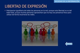 LIBERTAD DE EXPRESIÓN
• Paticipacion igualitaria de todas las personas en la red, aunque esta libertad no es del
todo total, ya que muchas personas aprovechan que no hay una presencia física para
utilizar de forma incorrecta las redes.
INDICE
SOCIEDAD DE LA INFORMACIÓN
 