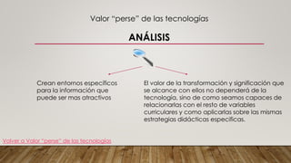 Valor “perse” de las tecnologías
ANÁLISIS
Crean entornos específicos
para la información que
puede ser mas atractivos
El valor de la transformación y significación que
se alcance con ellos no dependerá de la
tecnología, sino de como seamos capaces de
relacionarlas con el resto de variables
curriculares y como aplicarlas sobre las mismas
estrategias didácticas especificas.
Volver a Valor “perse” de las tecnologías
 