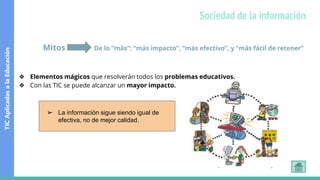 Mitos De lo “más”: “más impacto”, “más efectivo”, y “más fácil de retener”
❖ Elementos mágicos que resolverán todos los problemas educativos.
❖ Con las TIC se puede alcanzar un mayor impacto.
➢ La información sigue siendo igual de
efectiva, no de mejor calidad.
TIC
Aplicadas
a
la
Educación
Sociedad de la información
 
