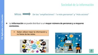 Sociedad de la información
Mitos De las “ampliaciones”: “a más personas” y “más acceso”
❖ La información se puede distribuir a un mayor número de personas y a mayores
contextos.
➢ Saber utilizar mejor la información y
no fiarse de las redes.
TIC
Aplicadas
a
la
Educación
 