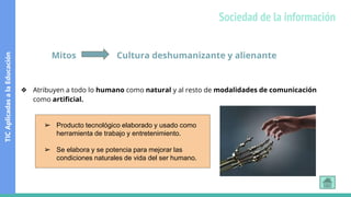 Mitos Cultura deshumanizante y alienante
❖ Atribuyen a todo lo humano como natural y al resto de modalidades de comunicación
como artificial.
➢ Producto tecnológico elaborado y usado como
herramienta de trabajo y entretenimiento.
➢ Se elabora y se potencia para mejorar las
condiciones naturales de vida del ser humano.
TIC
Aplicadas
a
la
Educación
Sociedad de la información
 