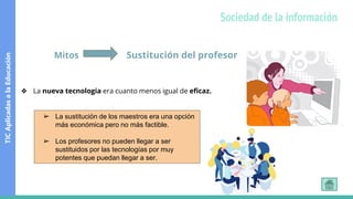 Mitos Sustitución del profesor
❖ La nueva tecnologia era cuanto menos igual de eficaz.
➢ La sustitución de los maestros era una opción
más económica pero no más factible.
➢ Los profesores no pueden llegar a ser
sustituidos por las tecnologías por muy
potentes que puedan llegar a ser.
TIC
Aplicadas
a
la
Educación
Sociedad de la información
 