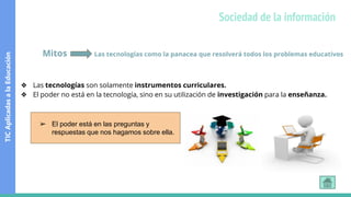 Mitos Las tecnologías como la panacea que resolverá todos los problemas educativos
❖ Las tecnologías son solamente instrumentos curriculares.
❖ El poder no está en la tecnología, sino en su utilización de investigación para la enseñanza.
➢ El poder está en las preguntas y
respuestas que nos hagamos sobre ella.
TIC
Aplicadas
a
la
Educación
Sociedad de la información
 
