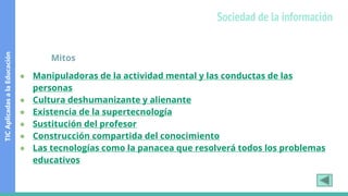 Mitos
● Manipuladoras de la actividad mental y las conductas de las
personas
● Cultura deshumanizante y alienante
● Existencia de la supertecnología
● Sustitución del profesor
● Construcción compartida del conocimiento
● Las tecnologías como la panacea que resolverá todos los problemas
educativos
TIC
Aplicadas
a
la
Educación
Sociedad de la información
 