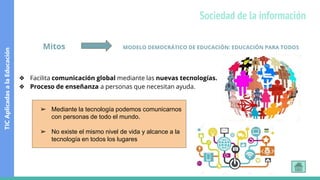 Mitos MODELO DEMOCRÁTICO DE EDUCACIÓN: EDUCACIÓN PARA TODOS
❖ Facilita comunicación global mediante las nuevas tecnologías.
❖ Proceso de enseñanza a personas que necesitan ayuda.
➢ Mediante la tecnología podemos comunicarnos
con personas de todo el mundo.
➢ No existe el mismo nivel de vida y alcance a la
tecnología en todos los lugares
TIC
Aplicadas
a
la
Educación
Sociedad de la información
 