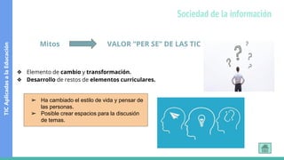 Mitos VALOR “PER SE” DE LAS TIC
❖ Elemento de cambio y transformación.
❖ Desarrollo de restos de elementos curriculares.
➢ Ha cambiado el estilo de vida y pensar de
las personas.
➢ Posible crear espacios para la discusión
de temas.
TIC
Aplicadas
a
la
Educación
Sociedad de la información
 