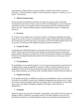negro hermoso, chalina blanca y un gran sombrero. Cada día el joven iba a visitar a la
jovencita, y se hicieron buenos amigos. Un día comenzaron a jugar así: “Álzame tú y yo te
alzaré”. Comenzaron...
2. Mitos de Semana Santa
En esta semana de meditación les traemos los mitos mas comunes para estas fechas...
Comenzaremos por los mas clásicos como no subir a un árbol porque se corre el riesgo de
convertirse en mono. No se pueden utilizar clavos porque Jesús fue crucificado de pies y
manos con ellos. Tampoco bañarse porque se puede transformar en pez. Los bebés que
nazcan el...
3. El carrao
El "Carrao" era un hombre que no conocía el miedo y sentía placer desafiando el peligro;
amigo de las noches oscuras y extraordinario jinete, ningún caballo había logrado quitárselo
de los lomos por muy bravo que fuera, como nunca un toro bravo había logrado tocarlo con
sus cuernos. El Carrao era feliz andando en plenas tormentas nocturnas, no...
4. La pata de mono
La pata de mono (Themonkey'spaw) es un cuento de terror escrito por W.W Jacobs en el
año de 1902 el cual narra la historia de un hombre que encuentra una pata de mono que
puede cumplir 5 deseos pero siempre trae con ellos consecuencias nefastas, Por ejemplo en
la historia, el protagonista pide como primer deseo fortuna pero eso ocasiona que uno de
sus familiares...
5. El Gashadokuro
EL gashadokuro es un esqueleto gigante, 15 veces mayor que una persona normal el cual si
ve algún humano tratara de agarrarlo y comerse su cabeza. cuenta la leyenda de que los
gashadokuro nacen de los huesos de las personas que mueren de hambre, es por eso que
come cabezas humanas, con el fin de saciar su hambre infinita. la única forma de sobrevivir
6. El jinete sin cabeza
En un pueblo muy lejano se hablaba de un jinete que acostumbraba a hacer su recorrido por
las noches en un caballo, la gente muy extrañada se preguntaba ¿por que hace eso?, ya que
no era muy común que alguien saliera por las noches a hacer esos recorridos. En una noche
muy oscura y con fuertes relámpagos desapareció del lugar, sin dar señas de su
desaparición....
7. El duende
Según la creencia, hay dos tipos de duende: uno juguetón y otro malévolo. Por lo regular, el
duende es bajito y rechoncho, con aspecto juvenil y usa trajes brillantes o de color vivo
para llamar la atención. A menudo protege su rostro con un sombrero de alas grandes de

 