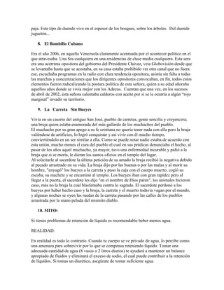 paja. Este tipo de duende vive en el espesor de los bosques, sobre los árboles. Del duende
juguetón...
8. El Bombillo Cubano
Era el año 2006, en aquella Venezuela claramente acentuada por el acontecer político en el
que atravesaba. Una Sra cualquiera en una residencias de clase media cualquiera. Esta sera
era una acérrima opositora del gobierno del Presidente Chávez, veía Globovisión desde que
se levantaba hasta que se acostaba, en su casa estaba prohibido ver otra canal que no fuera
ese, escuchaba programas en la radio con clara tendencia opositora, asistía sin falta a todas
las marchas y concentraciones que los dirigentes opositores convocaban, en fin, todos estos
elementos fueron radicalizando la postura política de esta señora, quien a su edad añoraba
aquellos años donde se vivía mejor con los Adecos. Cuentan que una vez, en los sucesos
de abril de 2002, ésta señora calentaba calderos con aceite por si se le ocurría a algún “rojo
marginal” invadir su territorio.
9. La Carreta Sin Bueyes
Vivía en un caserío del antiguo San José, pueblo de carretas, gente sencilla y creyencera;
una bruja quien estaba enamorada del más gallardo de los muchachos del pueblo.
El muchacho por su gran apego a su fe cristiana no quería tener nada con ella pero la bruja
valiéndose de artificios, lo logró conquistar y así vivir con él mucho tiempo,
conviertiéndolo en un ser similar a ella. Como se puede notar nadie estaba de acuerdo con
esta unión, mucho menos el cura del pueblo el cual en sus prédicas denunciaba el hecho, al
pasar de los años aquel muchacho, ya mayor, tuvo una enfermedad incurable y pidió a la
bruja que si se moría, le dieran los santos oficios en el templo del lugar.
Al solicitarle al sacerdote la última petición de su amado la bruja recibió la negativa debido
al pecado arrastrado en su vida. La bruja dijo por las buenas o por las malas y al morir su
hombre, "enyugó" los bueyes a la carreta y puso la caja con el cuerpo muerto, cogió su
escoba, su machete y se encaminó al templo. Los bueyes iban con gran rapidez pero al
llegar a la puerta, el sacerdote les dijo "en el nombre de Dios paren", los animales hicieron
caso, más no la bruja la cual blasfemaba contra lo sagrado. El sacerdote perdonó a los
bueyes por haber hecho caso y la bruja, la carreta y el muerto todavía vagan por el mundo,
y algunas noches se oyen las ruedas de la carreta pasando por las calles de los pueblos
arrastrada por la mano peluda del mismito diablo.
10. MITO:
Si tienes problemas de retención de líquido es recomendable beber menos agua.
REALIDAD:
En realidad es todo lo contrario. Cuando tu cuerpo se ve privado de agua, lo percibe como
una amenaza para sobrevivir por lo que se compensa reteniendo líquido. Tomar una
adecuada cantidad de agua (8 vasos o 2 litros diarios) te ayudará a mantener un balance
apropiado de fluidos y eliminará el exceso de sodio, el cual puede contribuir a la retención
de líquidos. Si tomas un diurético, asegúrate de tomar suficiente agua.

 