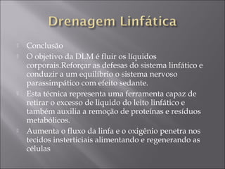  Conclusão
 O objetivo da DLM é fluir os líquidos
corporais.Reforçar as defesas do sistema linfático e
conduzir a um equilíbrio o sistema nervoso
parassimpático com efeito sedante.
 Esta técnica representa uma ferramenta capaz de
retirar o excesso de liquido do leito linfático e
também auxilia a remoção de proteínas e resíduos
metabólicos.
 Aumenta o fluxo da linfa e o oxigênio penetra nos
tecidos insterticiais alimentando e regenerando as
células
 
