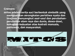 Cremers:
mitos adalah cerita suci berbentuk simbolik yang
mengisahkan serangkaian peristiwa nyata dan
imajiner menyangkut asal-usul dan perubahan-
perubahan alam raya dan dunia, dewa-dewi,
kekuatan-kekuatan atas kodrati manusia,
pahlawan, dan masyarakat.
 