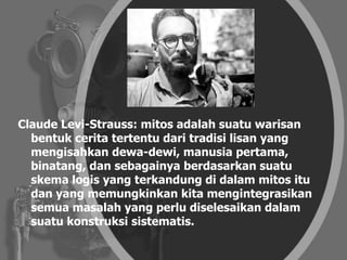 Claude Levi-Strauss: mitos adalah suatu warisan
bentuk cerita tertentu dari tradisi lisan yang
mengisahkan dewa-dewi, manusia pertama,
binatang, dan sebagainya berdasarkan suatu
skema logis yang terkandung di dalam mitos itu
dan yang memungkinkan kita mengintegrasikan
semua masalah yang perlu diselesaikan dalam
suatu konstruksi sistematis.
 