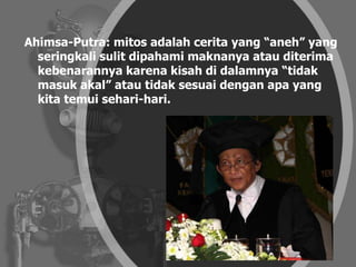 Ahimsa-Putra: mitos adalah cerita yang “aneh” yang
seringkali sulit dipahami maknanya atau diterima
kebenarannya karena kisah di dalamnya “tidak
masuk akal” atau tidak sesuai dengan apa yang
kita temui sehari-hari.
 