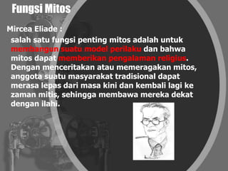 Fungsi Mitos
Mircea Eliade :
salah satu fungsi penting mitos adalah untuk
membangun suatu model perilaku dan bahwa
mitos dapat memberikan pengalaman religius.
Dengan menceritakan atau memeragakan mitos,
anggota suatu masyarakat tradisional dapat
merasa lepas dari masa kini dan kembali lagi ke
zaman mitis, sehingga membawa mereka dekat
dengan ilahi.
 