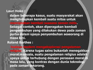 Lauri Hoko :
dalam beberapa kasus, suatu masyarakat akan
menghidupkan kembali suatu mitos untuk
menciptakan kembali suasana zaman mitis.
Sebagai contoh, akan diperagakan kembali
penyembuhan yang dilakukan dewa pada zaman
purba dalam upaya penyembuhan seseorang di
masa kini.
Roland Barthes :
budaya modern mengeksplorasi pengalaman
religius. Karena tugas sains bukanlah menegakkan
moral manusia, suatu pengalaman religius adalah
upaya untuk terhubung dengan perasaan moral di
masa lalu, yang kontras dengan dunia teknologi
pada zaman sekarang.
 