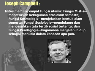 Joseph Campbell :
Mitos memiliki empat fungsi utama: Fungsi Mistis—
menafsirkan kekaguman atas alam semesta;
Fungsi Kosmologis—menjelaskan bentuk alam
semesta; Fungsi Sosiologis—mendukung dan
mengesahkan tata tertib sosial tertentu; dan
Fungsi Pendagogis—bagaimana menjalani hidup
sebagai manusia dalam keadaan apa pun.
 