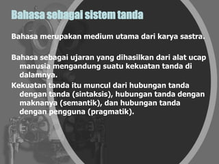 Bahasa sebagai sistem tanda
Bahasa merupakan medium utama dari karya sastra.
Bahasa sebagai ujaran yang dihasilkan dari alat ucap
manusia mengandung suatu kekuatan tanda di
dalamnya.
Kekuatan tanda itu muncul dari hubungan tanda
dengan tanda (sintaksis), hubungan tanda dengan
maknanya (semantik), dan hubungan tanda
dengan pengguna (pragmatik).
 